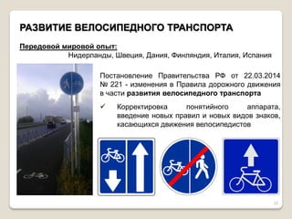 22 РАЗВИТИЕ ВЕЛОСИПЕДНОГО ТРАНСПОРТА Передовой мировой опыт: Нидерланды, Швеция, Дания, Финляндия, Италия, Испания Постановление Правительства РФ от 22.03.2014 № 221 - изменения в Правила дорожного движения в части развития велосипедного транспорта 
Корректировка понятийного аппарата, введение новых правил и новых видов знаков, касающихся движения велосипедистов  