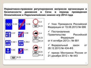 24 
Нормативно-правовое регулирование вопросов организации и безопасности движения в Сочи в период проведения Олимпийских и Паралимпийских зимних игр 2014 года 
Указ Президента Российской Федерации от 19.08.2013 № 686 
Постановление Правительства Российской Федерации от 4 октября 2013 г. № 881 
Федеральный закон от 28.12.2013 № 434-ФЗ 
приказ Минтранса России от 21 декабря 2012 г. № 443  