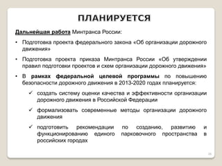 Дальнейшая работа Минтранса России: 
•Подготовка проекта федерального закона «Об организации дорожного движения» 
•Подготовка проекта приказа Минтранса России «Об утверждении правил подготовки проектов и схем организации дорожного движения» 
•В рамках федеральной целевой программы по повышению безопасности дорожного движения в 2013-2020 годах планируется: 
создать систему оценки качества и эффективности организации дорожного движения в Российской Федерации 
формализовать современные методы организации дорожного движения 
подготовить рекомендации по созданию, развитию и функционированию единого парковочного пространства в российских городах 
26  