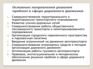 1.Совершенствование территориального и территориально-транспортного планирования 
2.Развитие улично-дорожных сетей 
3.Совершенствование работы общественного пассажирского транспорта и немоторизированного передвижения 
4.Организация городского парковочного пространства и парковочная политика 
5.Введение ограничений на движение автотранспорта 
6.Совершенствование инженерных средств и методов организации дорожного движения 
7.Оптимизация работы грузового автотранспорта 
8.Правовое, институциональное и методическое обеспечение решения проблем в сфере дорожного движения 
6  