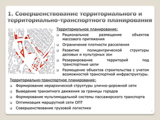 Территориальное планирование: 
Рациональное размещение объектов массового притяжения 
Ограничение плотности расселения 
Развитие полицентрической структуры деловых и культурных зон 
Резервирование территорий под транспортные цели 
Размещение объектов строительства с учетом возможностей транспортной инфраструктуры. 
Территориально-транспортное планирование: 
Формирование иерархической структуры улично-дорожной сети 
Выведение транзитного движения за границы городов 
Формирование мультимодальной системы пассажирского транспорта 
Оптимизация маршрутной сети ОПТ 
Совершенствование грузовой логистики 
7  