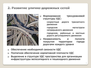 Формирование трехуровневой структуры УДС: 
скоростные дороги транзитного движения 
городские магистрали непрерывного движения 
городские, районные и местные дороги регулируемого движения 
Независимость и полнота покрытия территории города дорогами каждого уровня 
Обеспечение необходимой связности УДС 
Поэтапное обеспечение нормативной плотности УДС 
Выделение в структуре УДС пространства для организации инфраструктуры велосипедного и пешеходного движения 
8  