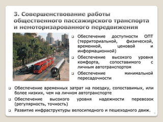 Обеспечение доступности ОПТ (территориальной, физической, временной, ценовой и информационной) 
Обеспечение высокого уровня комфорта, сопоставимого с личным автотранспортом 
Обеспечение минимальной пересадочности 
Обеспечение временных затрат на поездку, сопоставимых, или более низких, чем на личном автотранспорте 
Обеспечение высокого уровня надежности перевозок (регулярность, точность) 
Развитие инфраструктуры велосипедного и пешеходного движ. 
9  