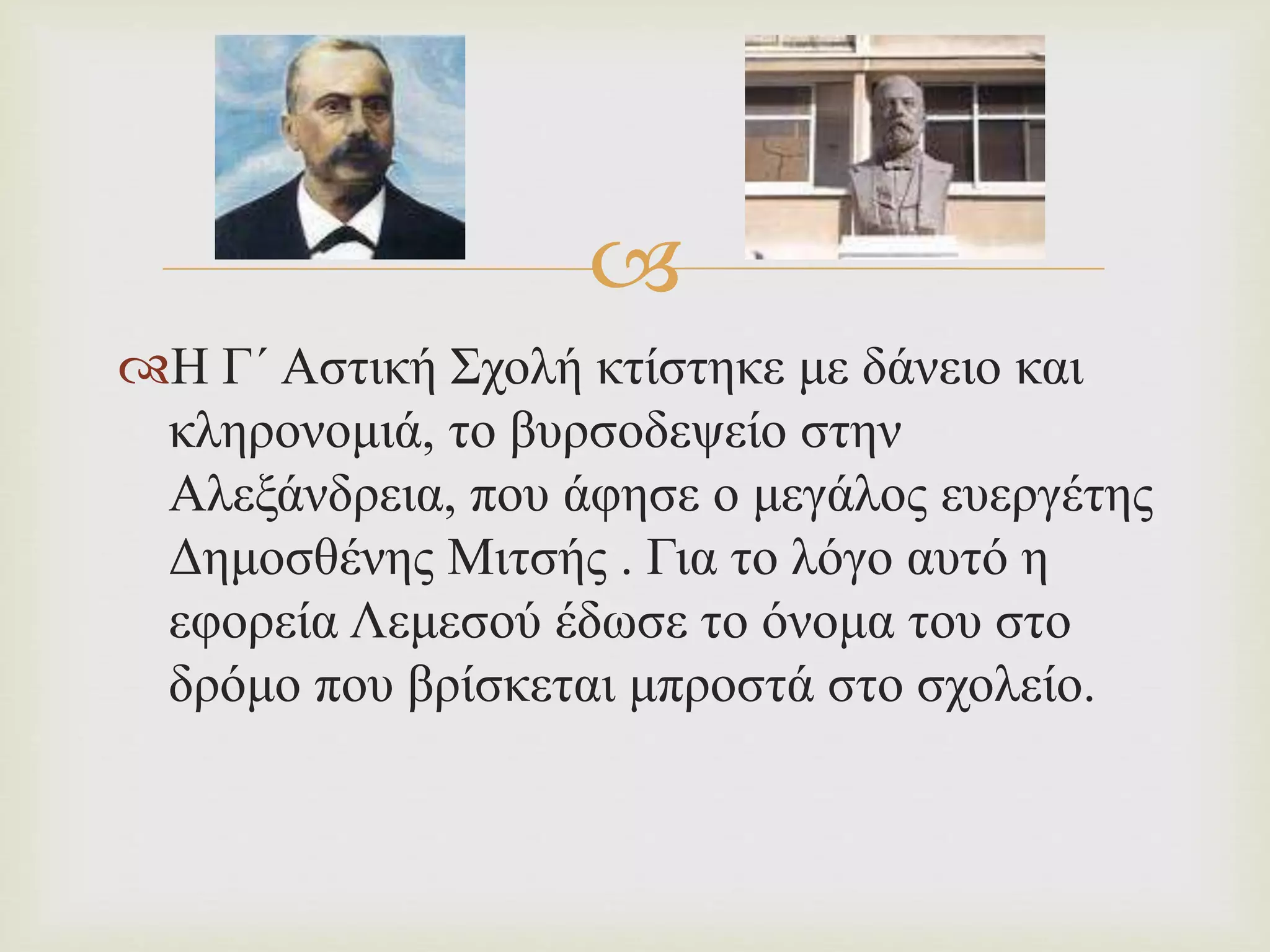  
Η Γ΄ Αστική Σχολή κτίστηκε με δάνειο και 
κληρονομιά, το βυρσοδεψείο στην 
Αλεξάνδρεια, που άφησε ο μεγάλος ευεργέτης 
Δημοσθένης Μιτσής . Για το λόγο αυτό η 
εφορεία Λεμεσού έδωσε το όνομα του στο 
δρόμο που βρίσκεται μπροστά στο σχολείο. 
 