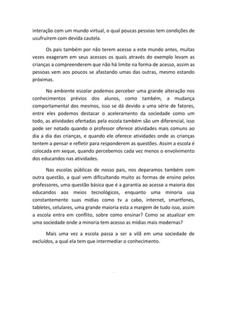 interação com um mundo virtual, o qual poucas pessoas tem condições de usufruírem com devida cautela. 
Os pais também por não terem acesso a este mundo antes, muitas vezes exageram em seus acessos os quais através do exemplo levam as crianças a compreenderem que não há limite na forma de acesso, assim as pessoas vem aos poucos se afastando umas das outras, mesmo estando próximas. 
No ambiente escolar podemos perceber uma grande alteração nos conhecimentos prévios dos alunos, como também, a mudança comportamental dos mesmos, isso se dá devido a uma série de fatores, entre eles podemos destacar o aceleramento da sociedade como um todo, as atividades ofertadas pela escola também são um diferencial, isso pode ser notado quando o professor oferece atividades mais comuns ao dia a dia das crianças, e quando ele oferece atividades onde as crianças tentem a pensar e refletir para responderem as questões. Assim a escola é colocada em xeque, quando percebemos cada vez menos o envolvimento dos educandos nas atividades. 
Nas escolas públicas de nosso pais, nos deparamos também com outra questão, a qual vem dificultando muito as formas de ensino pelos professores, uma questão básica que é a garantia ao acesso a maioria dos educandos aos meios tecnológicos, enquanto uma minoria usa constantemente suas mídias como tv a cabo, internet, smartfones, tabletes, celulares, uma grande maioria esta a margem de tudo isso, assim a escola entra em conflito, sobre como ensinar? Como se atualizar em uma sociedade onde a minoria tem acesso as mídias mais modernas? 
Mais uma vez a escola passa a ser a vilã em uma sociedade de excluídos, a qual ela tem que intermediar o conhecimento. 
. 
