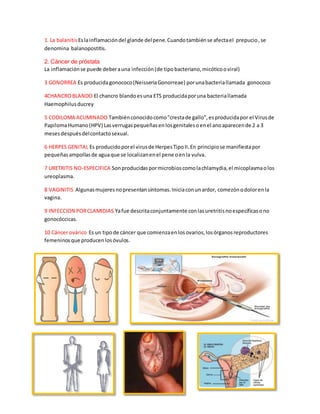 1. La balanitis Es la inflamación del glande del pene. Cuando también se afecta el prepucio , se 
denomina balanopostitis. 
2. Cáncer de próstata 
La inflamación se puede deber a una infección (de tipo bacteriano, micótico o viral) 
3 GONORREA Es producida gonococo (Neisseria Gonorreae) por una bacteria llamada gonococo 
4CHANCRO BLANDO El chancro blando es una ETS producida por una bacteria llamada 
Haemophilus ducrey 
5 CODILOMA ACUMINADO También conocido como "cresta de gallo", es producida por el Virus de 
Papiloma Humano (HPV) Las verrugas pequeñas en los genitales o en el ano aparecen de 2 a 3 
meses después del contacto sexual. 
6 HERPES GENITAL Es producido por el virus de Herpes Tipo II. En principio se manifiesta por 
pequeñas ampollas de agua que se localizan en el pene o en la vulva. 
7 URETRITIS NO-ESPECIFICA Son producidas por microbios como la chlamydia, el micoplasma o los 
ureoplasma. 
8 VAGINITIS Algunas mujeres no presentan síntomas. Inicia con un ardor, comezón o dolor en la 
vagina. 
9 INFECCION POR CLAMIDIAS Ya fue descrita conjuntamente con las uretritis no específicas o no 
gonocóccicas. 
10 Cáncer ovárico Es un tipo de cáncer que comienza en los ovarios, los órganos reproductores 
femeninos que producen los óvulos. 
 