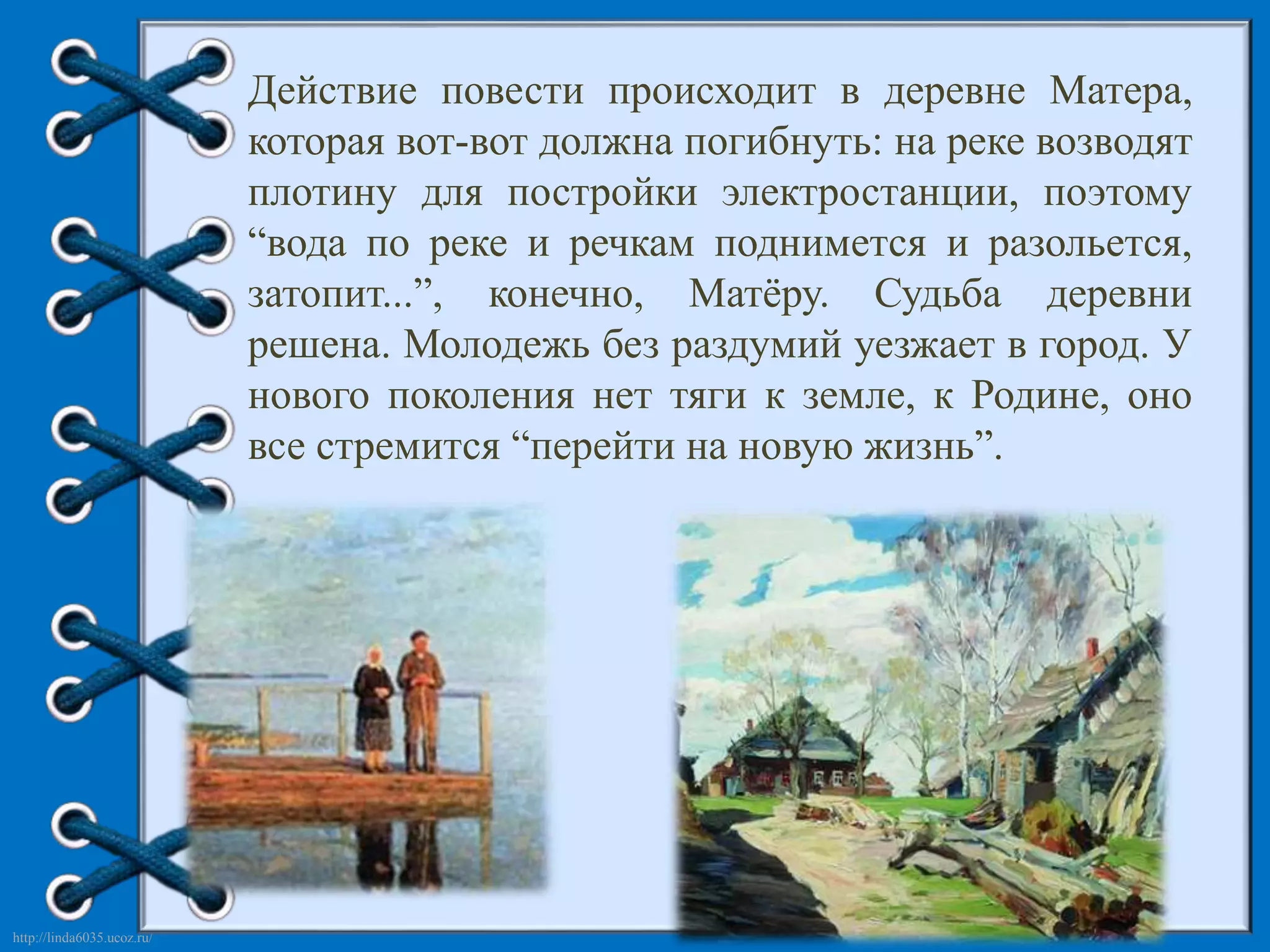 http://linda6035.ucoz.ru/ 
Действие повести происходит в деревне Матера, 
которая вот-вот должна погибнуть: на реке возводят 
плотину для постройки электростанции, поэтому 
“вода по реке и речкам поднимется и разольется, 
затопит...”, конечно, Матёру. Судьба деревни 
решена. Молодежь без раздумий уезжает в город. У 
нового поколения нет тяги к земле, к Родине, оно 
все стремится “перейти на новую жизнь”. 
 