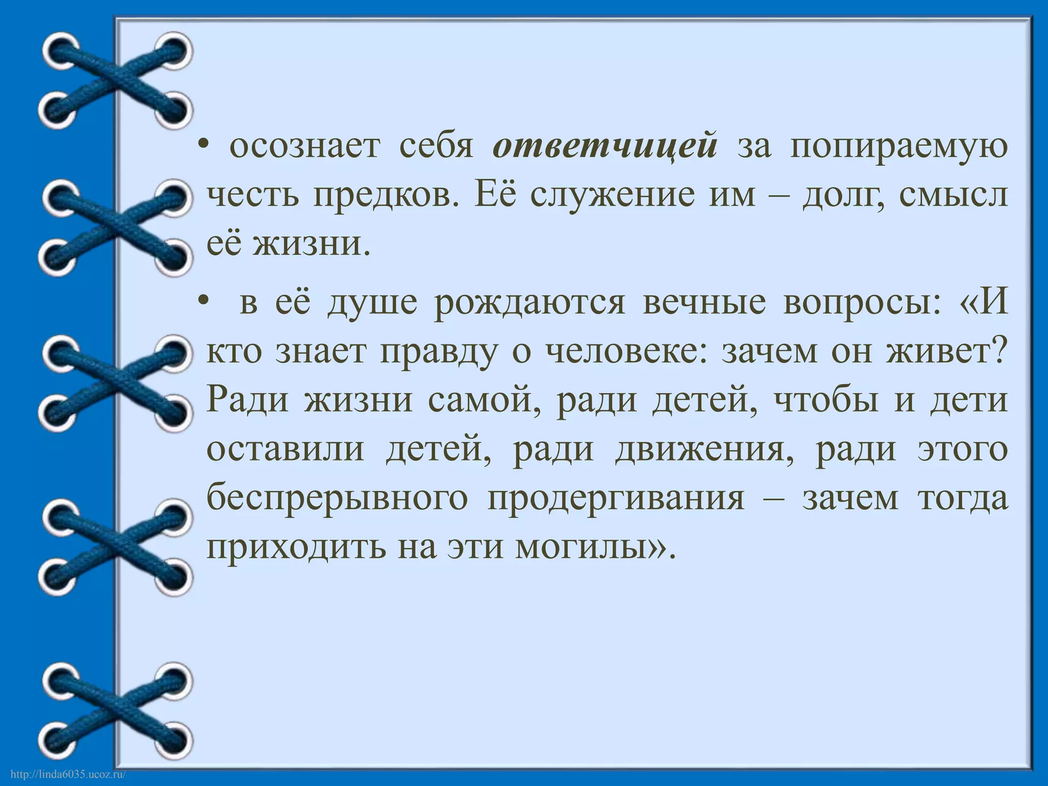 http://linda6035.ucoz.ru/ 
• осознает себя ответчицей за попираемую 
честь предков. Её служение им – долг, смысл 
её жизни. 
• в её душе рождаются вечные вопросы: «И 
кто знает правду о человеке: зачем он живет? 
Ради жизни самой, ради детей, чтобы и дети 
оставили детей, ради движения, ради этого 
беспрерывного продергивания – зачем тогда 
приходить на эти могилы». 
 