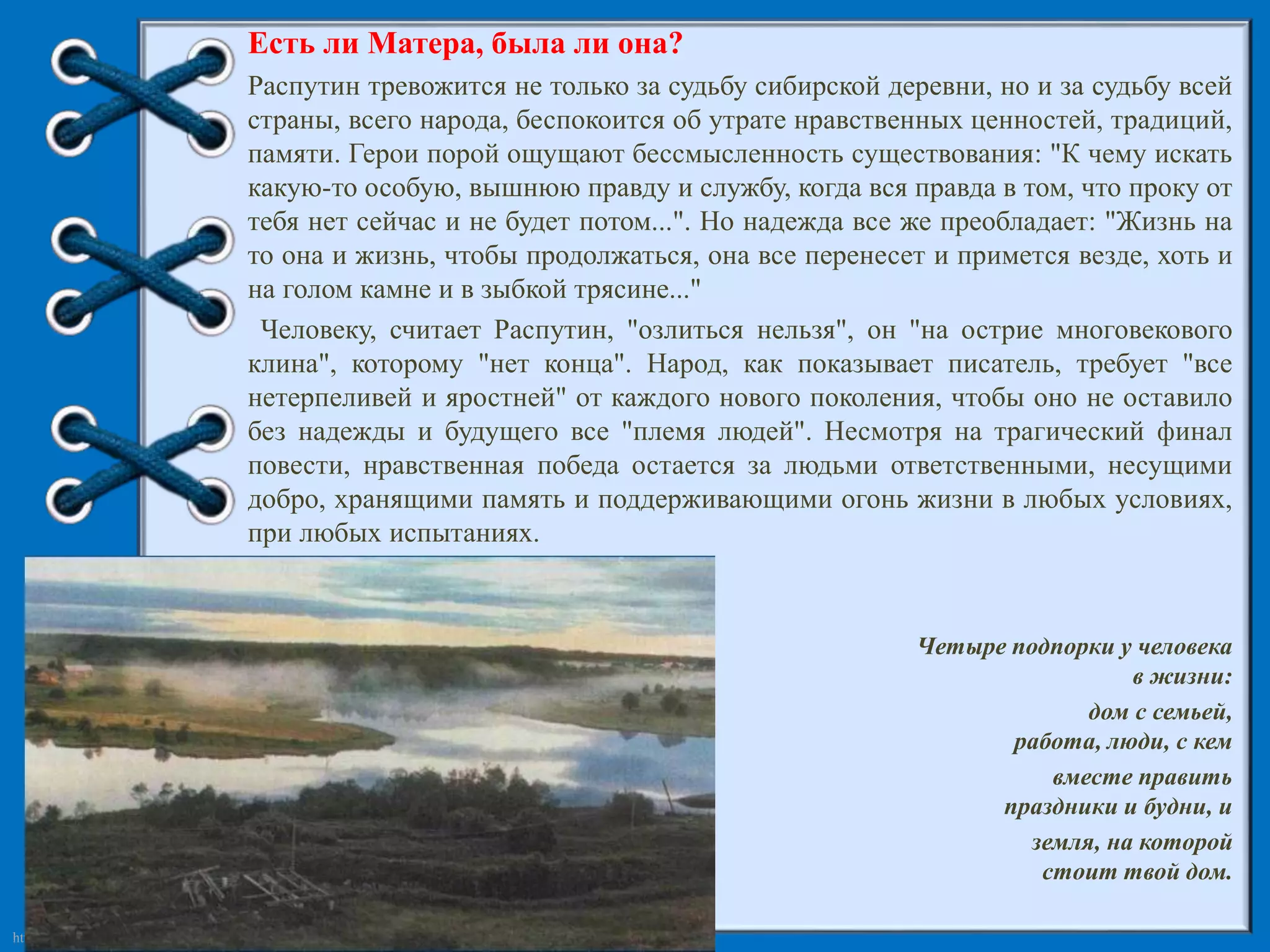 http://linda6035.ucoz.ru/ 
Есть ли Матера, была ли она? 
Распутин тревожится не только за судьбу сибирской деревни, но и за судьбу всей 
страны, всего народа, беспокоится об утрате нравственных ценностей, традиций, 
памяти. Герои порой ощущают бессмысленность существования: "К чему искать 
какую-то особую, вышнюю правду и службу, когда вся правда в том, что проку от 
тебя нет сейчас и не будет потом...". Но надежда все же преобладает: "Жизнь на 
то она и жизнь, чтобы продолжаться, она все перенесет и примется везде, хоть и 
на голом камне и в зыбкой трясине..." 
Человеку, считает Распутин, "озлиться нельзя", он "на острие многовекового 
клина", которому "нет конца". Народ, как показывает писатель, требует "все 
нетерпеливей и яростней" от каждого нового поколения, чтобы оно не оставило 
без надежды и будущего все "племя людей". Несмотря на трагический финал 
повести, нравственная победа остается за людьми ответственными, несущими 
добро, хранящими память и поддерживающими огонь жизни в любых условиях, 
при любых испытаниях. 
Четыре подпорки у человека 
в жизни: 
дом с семьей, 
работа, люди, с кем 
вместе править 
праздники и будни, и 
земля, на которой 
стоит твой дом. 
В.Распутин 
 