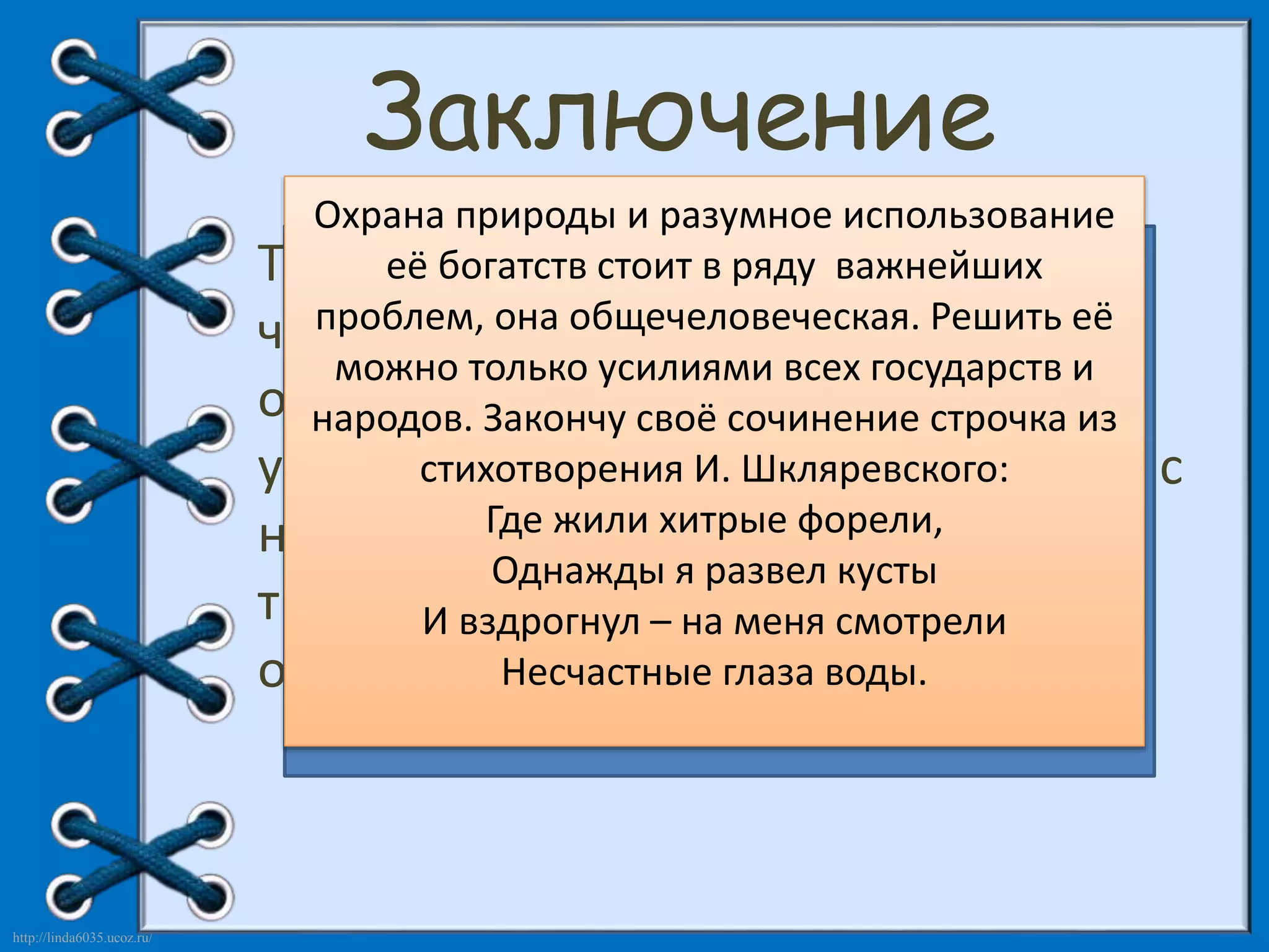 http://linda6035.ucoz.ru/ 
Заключение 
Охрана природы и разумное использование 
Таким её образом, богатств стоит человек, в ряду важнейших 
являясь 
частью проблем, Современные она общечеловеческая. писатели всё Решить чаще 
затрагивают нашей природы, её 
можно только усилиями в своих произведениях 
не может 
всех государств и 
обрести экологическую народов. счастья, Закончу тему. своё здоровья, 
сочинение И это не случайно. 
строчка из 
уверенности Художники стихотворения слова в себе, И. с тревогой Шкляревского: 
не соприкасаясь и болью 
с 
ней, говорят и должен Где о непоправимом жили черпать хитрые форели, 
свои разрушении 
силы как 
природы Однажды человеком я развел творческие, и в кусты 
связи с этим 
И вздрогнул так и – на духовные меня смотрели 
в 
окружающей прекрасной природе. 
призывают Несчастные читателей глаза воды. 
проявлять 
заботливое отношение к ней. 
 