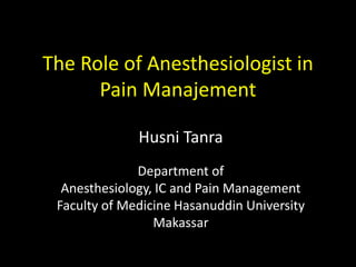 The Role of Anesthesiologist in 
Pain Manajement 
Husni Tanra 
Department of 
Anesthesiology, IC and Pain Management 
Faculty of Medicine Hasanuddin University 
Makassar 
 