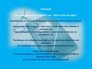 Εισαγωγή 
Ο δημιουργός και οι επιρροές του – Από τη ζωή στο χαρτί. 
Ανατρέχουμε σε πηγές και διαβάζουμε για τον Αντουάν ντε Σαιντ Εξυπερύ. 
Επιμένουμε στην εποχή που έζησε και το κατά πόσο είναι πιθανόν οι 
εμπειρίες του 
και τα βιώματά του να επηρέασαν το έργο του και να όξυναν τις 
ευαισθησίες του. 
Ταυτίζουμε τον άνθρωπο λογοτέχνη με τον αεροπόρο στρατιώτη και 
ερευνούμε 
αν οι διαφορετικοί ρόλοι του συγκρούστηκαν μεταξύ τους . 
Στόχος της αναζήτησής μας 
είναι να καταλήξουμε στο κατά πόσον αυτή η σύγκρουση αντιθέτων 
εξομαλύνθηκε μέσα 
από την τέχνη του λόγου με τρόπο δημιουργικό. 
 