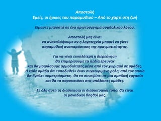 Αποστολή 
Εμείς, οι ήρωες του παραμυθιού – Από το χαρτί στη ζωή 
Είμαστε μπροστά σε ένα αριστούργημα συμβολικού λόγου. 
Αποστολή μας είναι 
να ανακαλύψουμε αν η λογοτεχνία μπορεί να γίνει 
παραμυθική αναπαράσταση της πραγματικότητας. 
Για να γίνει ευκολότερη η διερεύνηση 
θα επιμερίσουμε τα πεδία έρευνας 
και θα μοιράσουμε αρμοδιότητες μέσα από τον χωρισμό σε ομάδες. 
Η κάθε ομάδα θα «υποδυθεί» έναν συγκεκριμένο ρόλο, από τον οποίο 
θα βγάλει συμπεράσματα, θα τα συνοψίσει σε μια ομαδική εργασία 
και θα τα παρουσιάσει στις υπόλοιπες ομάδες. 
Σε όλη αυτή τη διαδικασία οι διαδικτυακοί τόποι θα είναι 
οι μοναδικοί βοηθοί μας. 
 