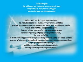 Αξιολόγηση 
Αν μάθουμε να κρίνουμε τους εαυτούς μας 
θα μάθουμε πως πάντα υπάρχει 
κάτι καλύτερο να καταφέρουμε 
Μέσα από το όλο εγχείρημα μάθαμε 
τη σπουδαιότητα της ομαδοσυνεργατικής μεθόδου 
για την προσέγγιση ζητημάτων και την ανάπτυξη προβληματισμών 
σε ένα περιβάλλον αλληλοσεβασμού. 
Το κατά πόσον η επίτευξη των αρχικών στόχων 
κατανόησης και μάθησης έγινε προσεγγίσιμη, 
θα μας το δείξει 
η διαδικασία της αυτοαξιολόγησης ανάμεσα στα μέλη της κάθε ομάδας 
και της αξιολόγησης της τελικής παρουσίασης των υπόλοιπων ομάδων. 
Αυτή η φάση θα υλοποιηθεί με 
φύλλα εργασιών που θα διανεμηθούν 
από την κάθε ομάδα στις υπόλοιπες. 
 