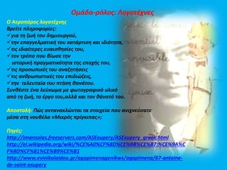 Ομάδα-ρόλος: Λογοτέχνες 
Ο Αεροπόρος λογοτέχνης 
Βρείτε πληροφορίες: 
για τη ζωή του δημιουργού, 
την επαγγελματική του κατάρτιση και ιδιότητα, 
τις ιδιαίτερες ευαισθησίες του, 
τον τρόπο που βίωσε την 
ιστορική πραγματικότητα της εποχής του, 
τις προσωπικές του αναζητήσεις 
τις ανθρωπιστικές του επιδιώξεις, 
την τελευταία του πτήση θανάτου. 
Συνθέστε ένα λεύκωμα με φωτογραφικό υλικό 
από τη ζωή, το έργο του,αλλά και τον θάνατό του. 
Αποστολή: Πώς αντανακλώνται τα στοιχεία που ανιχνεύσατε 
μέσα στη νουβέλα «Μικρός πρίγκιπας»; 
Πηγές: 
http://imansolas.freeservers.com/ASExupery/ASExupery_greek.html 
http://el.wikipedia.org/wiki/%CE%A0%CF%8D%CE%BB%CE%B7:%CE%9A%C 
F%8D%CF%81%CE%B9%CE%B1 
http://www.evinikolaidou.gr/agapimenagenikws/agapimena/67-antoine-de- 
saint-exupery 
 