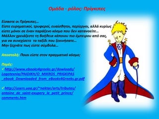 Ομάδα - ρόλος: Πρίγκιπες 
Είσαστε οι Πρίγκιπες… 
Είστε ευρηματικοί, τρυφεροί, ευαίσθητοι, περίεργοι, αλλά κυρίως 
είστε μόνοι σε έναν παράξενο κόσμο που δεν κατανοείτε… 
Μάλλον χρειάζεστε τη βοήθεια κάποιου πιο έμπειρου από σας, 
για να συνεχίσετε το ταξίδι που ξεκινήσατε… 
Μην ξεχνάτε πως είστε σύμβολα… 
Αποστολή: Ποιοι είστε στον πραγματικό κόσμο; 
Πηγές: 
http://www.ebooks4greeks.gr/dowloads/ 
Logotexnia/PAIDIKH/O_MIKROS_PRIGKIPAS 
_ebook_Downloaded_from_eBooks4Greeks.gr.pdf 
http://users.uoa.gr/~nektar/arts/tributes/ 
antoine_de_saint-exupery_le_petit_prince/ 
comments.htm 
 
