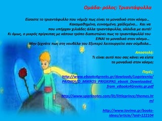 Ομάδα- ρόλος: Τριαντάφυλλα 
Είσαστε το τριαντάφυλλο που νόμιζε πως είναι το μοναδικό στον κόσμο… 
Κακομαθημένο, ευνοημένο, χαϊδεμένο… Και να 
που υπήρχαν χιλιάδες άλλα τριαντάφυλλα, ολόιδια με αυτό! 
Κι όμως, ο μικρός πρίγκιπας με κάποιο τρόπο διαπιστώνει πως το τριαντάφυλλό του 
ΕΙΝΑΙ το μοναδικό στον κόσμο… 
Μην ξεχνάτε πως στη νουβέλα του Εξυπερύ λειτουργείτε σαν σύμβολα… 
Αποστολή: 
Τι είναι αυτό που σας κάνει να είστε 
το μοναδικό στον κόσμο; 
Πηγές: 
http://www.ebooks4greeks.gr/dowloads/Logotexnia/ 
PAIDIKH/O_MIKROS_PRIGKIPAS_ebook_Downloaded_ 
from_eBooks4Greeks.gr.pdf 
http://www.sparknotes.com/lit/littleprince/themes.ht 
ml 
http://www.tovima.gr/books-ideas/ 
article/?aid=122104 
 