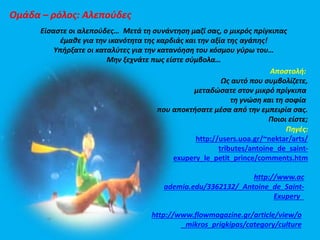 Ομάδα – ρόλος: Αλεπούδες 
Είσαστε οι αλεπούδες… Μετά τη συνάντηση μαζί σας, ο μικρός πρίγκιπας 
έμαθε για την ικανότητα της καρδιάς και την αξία της αγάπης! 
Υπήρξατε οι καταλύτες για την κατανόηση του κόσμου γύρω του… 
Μην ξεχνάτε πως είστε σύμβολα… 
Αποστολή: 
Ως αυτό που συμβολίζετε, 
μεταδώσατε στον μικρό πρίγκιπα 
τη γνώση και τη σοφία 
που αποκτήσατε μέσα από την εμπειρία σας. 
Ποιοι είστε; 
Πηγές: 
http://users.uoa.gr/~nektar/arts/ 
tributes/antoine_de_saint-exupery_ 
le_petit_prince/comments.htm 
http://www.ac 
ademia.edu/3362132/_Antoine_de_Saint- 
Exupery_ 
http://www.flowmagazine.gr/article/view/o 
_mikros_prigkipas/category/culture 
 