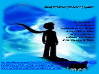 Κοινή αποστολή για όλες τις ομάδες 
Να συγκεντρώσετε 
τα αποφθέγματα 
του Αντουάν ντε σαιντ Εξυπερύ 
από το σχολικό σας Βιβλίο 
και να τα εμπλουτίσετε 
αντλώντας αποτελέσματα 
από τον παρακάτω σύνδεσμο. 
http://el.wikiquote.org/wiki/%CE%91%CE%BD%CF%84%CE%BF%CF%85%CE%AC%CE%BD_%C 
E%BD%CF%84%CE%B5_%CE%A3%CE%B1%CE%B9%CE%BD%CF%84- 
%CE%95%CE%BE%CF%85%CF%80%CE%B5%CF%81%CF%8D 
 