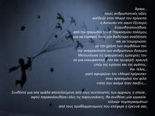 Άραγε… 
ποιες ανθρωπιστικές αξίες 
ανέδειξε στον Μικρό του πρίγκιπα 
ο Αντουάν ντε σαιντ Εξυπερύ; 
Ευαισθητοποιήθηκε 
από την τραγωδία του Β΄Παγκοσμίου πολέμου, 
για να στραφεί προς μία βαθύτερη αναζήτηση 
και να τεκμηριώσει 
με την χρήση των συμβόλων του 
την αναγκαιότητα των ανθρώπινων δεσμών; 
Μετουσίωσε τις τραυματικές εμπειρίες του 
σε μια εκκωφαντική -όσο και τρυφερή- κραυγή 
υπέρ της ειρήνης και της αγάπης; 
Και τέλος… 
γιατί αφιερώνει τον «Μικρό πρίγκιπα» 
στον αγαπημένο του φίλο 
«τότε που ακόμα ήταν παιδί»;… 
Συνθέστε μια νέα ομάδα αποτελούμενη από τους συντονιστές των αρχικών, η οποία , 
αφού παρακολουθήσει όλες τις παρουσιάσεις, θα συνθέσει μία εργασία 
τελικών συμπερασμάτων 
από τους προβληματισμούς που επέφερε η έρευνά σας. 
 