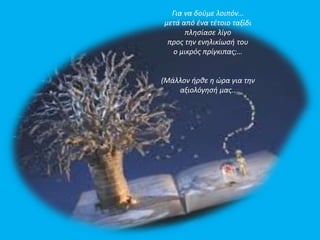 Για να δούμε λοιπόν… 
μετά από ένα τέτοιο ταξίδι 
πλησίασε λίγο 
προς την ενηλικίωσή του 
ο μικρός πρίγκιπας;… 
(Μάλλον ήρθε η ώρα για την 
αξιολόγησή μας.. 
 