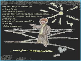 Ο Εξυπερύ αφιερώνει το βιβλίο του 
σε έναν φίλο του, 
τότε που ακόμα ήταν παιδί… 
Σκεφτείτε λοιπόν… Πού θα αφιέρωνε ο καθένας από εσάς 
την εργασία που εκπόνησε ταξιδεύοντας με τον 
μικρό πρίγκιπα;… 
Στην επόμενη διαφάνεια να διαλέξετε 
το δικό σας 
πλαίσιο κειμένου και… 
 