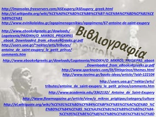 http://imansolas.freeservers.com/ASExupery/ASExupery_greek.html 
http://el.wikipedia.org/wiki/%CE%A0%CF%8D%CE%BB%CE%B7:%CE%9A%CF%8D%CF%81%CE 
%B9%CE%B1 
http://www.evinikolaidou.gr/agapimenagenikws/agapimena/67-antoine-de-saint-exupery 
http://www.ebooks4greeks.gr/dowloads/ 
Logotexnia/PAIDIKH/O_MIKROS_PRIGKIPAS 
_ebook_Downloaded_from_eBooks4Greeks.gr.pdf 
http://users.uoa.gr/~nektar/arts/tributes/ 
antoine_de_saint-exupery_le_petit_prince/ 
comments.htm 
http://www.ebooks4greeks.gr/dowloads/Logotexnia/PAIDIKH/O_MIKROS_PRIGKIPAS_ebook 
_Downloaded_from_eBooks4Greeks.gr.pdf 
http://www.sparknotes.com/lit/littleprince/themes.html 
http://www.tovima.gr/books-ideas/article/?aid=122104 
http://users.uoa.gr/~nektar/arts/ 
tributes/antoine_de_saint-exupery_le_petit_prince/comments.htm 
http://www.academia.edu/3362132/_Antoine_de_Saint-Exupery 
http://www.flowmagazine.gr/article/view/o_mikros_prigkipas/category/culture 
http://el.wikiquote.org/wiki/%CE%91%CE%BD%CF%84%CE%BF%CF%85%CE%AC%CE%BD_%C 
E%BD%CF%84%CE%B5_%CE%A3%CE%B1%CE%B9%CE%BD%CF%84- 
%CE%95%CE%BE%CF%85%CF%80%CE%B5%CF%81%CF%8D 

