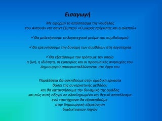 Εισαγωγή 
Με αφορμή το απόσπασμα της νουβέλας 
του Αντουάν ντε σαιντ Εξυπερύ «Ο μικρός πρίγκιπας και η αλεπού» 
Θα μελετήσουμε το λογοτεχνικό ρεύμα του συμβολισμού 
θα ερευνήσουμε την δύναμη των συμβόλων στη λογοτεχνία 
Θα εξετάσουμε τον τρόπο με τον οποίο 
η ζωή, η ιδιότητα, οι εμπειρίες και οι προσωπικές ανησυχίες του 
Δημιουργού αποκρυσταλλώνονται στο έργο του 
Παράλληλα θα ασκηθούμε στην ομαδική εργασία 
βάσει της συνεργατικής μεθόδου 
και θα κατανοήσουμε την δυναμική της ομάδας 
και πώς αυτή οδηγεί σε ολοκληρωμένο και θετικό αποτέλεσμα 
ενώ ταυτόχρονα θα εξασκηθούμε 
στην δημιουργική εξερεύνηση 
διαδικτυακών πηγών 
 