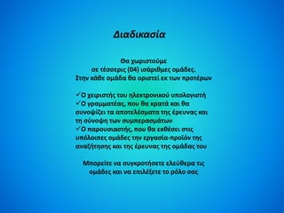 Διαδικασία 
Θα χωριστούμε 
σε τέσσερις (04) ισάριθμες ομάδες. 
Στην κάθε ομάδα θα οριστεί εκ των προτέρων 
Ο χειριστής του ηλεκτρονικού υπολογιστή 
Ο γραμματέας, που θα κρατά και θα 
συνοψίζει τα αποτελέσματα της έρευνας και 
τη σύνοψη των συμπερασμάτων 
Ο παρουσιαστής, που θα εκθέσει στις 
υπόλοιπες ομάδες την εργασία-προϊόν της 
αναζήτησης και της έρευνας της ομάδας του 
Μπορείτε να συγκροτήσετε ελεύθερα τις 
ομάδες και να επιλέξετε το ρόλο σας 
 