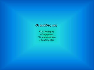 Οι ομάδες μας 
Οι λογοτέχνες 
Οι πρίγκιπες 
Τα τριαντάφυλλα 
Οι αλεπούδες 
 