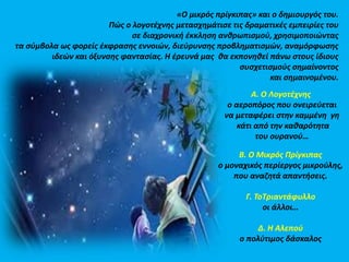 «Ο μικρός πρίγκιπας» και ο δημιουργός του. 
Πώς ο λογοτέχνης μετασχημάτισε τις δραματικές εμπειρίες του 
σε διαχρονική έκκληση ανθρωπισμού, χρησιμοποιώντας 
τα σύμβολα ως φορείς έκφρασης εννοιών, διεύρυνσης προβληματισμών, αναμόρφωσης 
ιδεών και όξυνσης φαντασίας. Η έρευνά μας θα εκπονηθεί πάνω στους ίδιους 
συσχετισμούς σημαίνοντος 
και σημαινομένου. 
Α. Ο Λογοτέχνης 
ο αεροπόρος που ονειρεύεται 
να μεταφέρει στην καμμένη γη 
κάτι από την καθαρότητα 
του ουρανού… 
Β. Ο Μικρός Πρίγκιπας 
ο μοναχικός περίεργος μικρούλης, 
που αναζητά απαντήσεις. 
Γ. ΤοΤριαντάφυλλο 
οι άλλοι… 
Δ. Η Αλεπού 
ο πολύτιμος δάσκαλος 
 