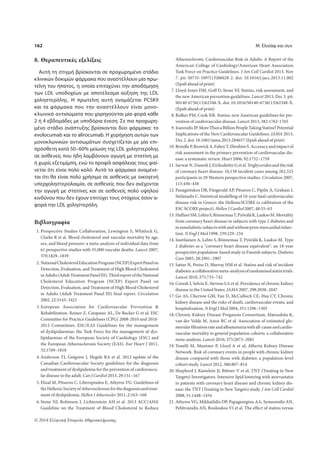 162 Μ. Ελισάφ και συν 
8. Θεραπευτικές εξελίξεις 
Αυτή τη στιγμή βρίσκονται σε προχωρημένο στάδιο 
κλινικών δοκιμών φάρμακα που αναστέλλουν μία πρω- 
τεΐνη του ήπατος, η οποία επιταχύνει την αποδόμηση 
των LDL υποδοχέων με αποτέλεσμα αύξηση της LDL 
χοληστερόλης. Η πρωτεΐνη αυτή ονομάζεται PCSK9 
και τα φάρμακα που την αναστέλλουν είναι μονο- 
κλωνικά αντισώματα που χορηγούνται μία φορά κάθε 
2 ή 4 εβδομάδες με υποδόρια ένεση. Σε πιο προχωρη- 
μένο στάδιο ανάπτυξης βρίσκονται δύο φάρμακα: το 
evolocumab και το alirocumab. Η χορήγηση αυτών των 
μονοκλωνικών αντισωμάτων συσχετίζεται με μία επι- 
πρόσθετη κατά 50–60% μείωση της LDL χοληστερόλης 
σε ασθενείς που ήδη λαμβάνουν αγωγή με στατίνη με 
ή χωρίς εζετιμίμπη, ενώ το προφίλ ασφάλειας τους φαί- 
νεται ότι είναι πολύ καλό. Αυτά τα φάρμακα αναμένε- 
ται ότι θα είναι πολύ χρήσιμα σε ασθενείς με οικογενή 
υπερχοληστερολαιμία, σε ασθενείς που δεν ανέχονται 
την αγωγή με στατίνες και σε ασθενείς πολύ υψηλού 
κινδύνου που δεν έχουν επιτύχει τους στόχους όσον α- 
φορά την LDL χοληστερόλη. 
Βιβλιογραφία 
1. Prospective Studies Collaboration, Lewington S, Whitlock G, 
Clarke R et al. Blood cholesterol and vascular mortality by age, 
sex, and blood pressure: a meta-analysis of individual data from 
61 prospective studies with 55,000 vascular deaths. Lancet 2007, 
370:1829–1839 
2. National Cholesterol Education Program (NCEP) Expert Panel on 
Detection, Evaluation, and Treatment of High Blood Cholesterol 
in Adults (Adult Treatment Panel III). Third report of the National 
Cholesterol Education Program (NCEP) Expert Panel on 
Detection, Evaluation, and Treatment of High Blood Cholesterol 
in Adults (Adult Treatment Panel III) final report. Circulation 
2002, 22:3143–3421 
3. European Association for Cardiovascular Prevention  
Rehabilitation, Reiner Z, Catapano AL, De Backer G et al; ESC 
Committee for Practice Guidelines (CPG) 2008-2010 and 2010- 
2012 Committees. ESC/EAS Guidelines for the management 
of dyslipidaemias: the Task Force for the management of dys-lipidaemias 
of the European Society of Cardiology (ESC) and 
the European Atherosclerosis Society (EAS). Eur Heart J 2011, 
32:1769–1818 
4. Anderson TJ, Grégoire J, Hegele RA et al. 2012 update of the 
Canadian Cardiovascular Society guidelines for the diagnosis 
and treatment of dyslipidemia for the prevention of cardiovascu-lar 
disease in the adult. Can J Cardiol 2013, 29:151–167 
5. Elisaf M, Pitsavos C, Liberopoulos E, Athyros VG. Guidelines of 
the Hellenic Society of Atherosclerosis for the diagnosis and treat-ment 
of dyslipidemia. Hellen J Atheroscler 2011, 2:163–168 
6. Stone NJ, Robinson J, Lichtenstein AH et al. 2013 ACC/AHA 
Guideline on the Treatment of Blood Cholesterol to Reduce 
© 2014 Ελληνική Εταιρεία Αθηροσκλήρωσης 
Atherosclerotic Cardiovascular Risk in Adults: A Report of the 
American College of Cardiology/American Heart Association 
Task Force on Practice Guidelines. J Am Coll Cardiol 2013, Nov 
7. pii: S0735-1097(13)06028-2. doi: 10.1016/j.jacc.2013.11.002 
(Epub ahead of print) 
7. Lloyd-Jones DM, Goff D, Stone NJ. Statins, risk assessment, and 
the new American prevention guidelines. Lancet 2013, Dec 3. pii: 
S0140-6736(13)62348-X. doi: 10.1016/S0140-6736(13)62348-X. 
(Epub ahead of print) 
8. Ridker PM, Cook NR. Statins: new American guidelines for pre-vention 
of cardiovascular disease. Lancet 2013, 382:1762-1765 
9. Ioannidis JP. More Than a Billion People Taking Statins? Potential 
Implications of the New Cardiovascular Guidelines. JAMA 2013, 
Dec 2. doi: 10.1001/jama.2013.284657 (Epub ahead of print) 
10. Brindle P, Beswick A, Fahey T, Ebrahim S. Accuracy and impact of 
risk assessment in the primary prevention of cardiovascular dis-ease: 
a systematic review. Heart 2006, 92:1752–1759 
11. Sarwar N, Danesh J, Eiriksdottir G et al. Triglycerides and the risk 
of coronary heart disease: 10,158 incident cases among 262,525 
participants in 29 Western prospective studies. Circulation 2007, 
115:450–458 
12. Panagiotakos DB, Fitzgerald AP, Pitsavos C, Pipilis A, Graham I, 
Stefanadis C. Statistical modelling of 10-year fatal cardiovascular 
disease risk in Greece: the HellenicSCORE (a calibration of the 
ESC SCORE project). Hellen J Cardiol 2007, 48:55–63 
13. Haffner SM, Lehto S, Rönnemaa T, Pyörälä K, Laakso M. Mortality 
from coronary heart disease in subjects with type 2 diabetes and 
in nondiabetic subjects with and without prior myocardial infarc-tion. 
N Engl J Med 1998, 339:229–234 
14. Juutilainen A, Lehto S, Rönnemaa T, Pyörälä K, Laakso M. Type 
2 diabetes as a coronary heart disease equivalent: an 18-year 
prospective population-based study in Finnish subjects. Diabetes 
Care 2005, 28:2901–2907 
15. Sattar N, Preiss D, Murray HM et al. Statins and risk of incident 
diabetes: a collaborative meta-analysis of randomised statin trials. 
Lancet 2010, 375:735–742 
16. Coresh J, Selvin E, Stevens LA et al. Prevalence of chronic kidney 
disease in the United States. JAMA 2007, 298:2038–2047 
17. Go AS, Chertow GM, Fan D, McCulloch CE, Hsu CY. Chronic 
kidney disease and the risks of death, cardiovascular events, and 
hospitalization. N Engl J Med 2004, 351:1296–1305 
18. Chronic Kidney Disease Prognosis Consortium, Matsushita K, 
van der Velde M, Astor BC et al. Association of estimated glo-merular 
filtration rate and albuminuria with all-cause and cardio-vascular 
mortality in general population cohorts: a collaborative 
meta-analysis. Lancet 2010, 375:2073–2081 
19. Tonelli M, Muntner P, Lloyd A et al; Alberta Kidney Disease 
Network. Risk of coronary events in people with chronic kidney 
disease compared with those with diabetes: a population-level 
cohort study. Lancet 2012, 380:807–814 
20. Shepherd J, Kastelein JJ, Bittner V et al; TNT (Treating to New 
Targets) Investigators. Intensive lipid lowering with atorvastatin 
in patients with coronary heart disease and chronic kidney dis-ease: 
the TNT (Treating to New Targets) study. J Am Coll Cardiol 
2008, 51:1448–1454 
21. Athyros VG, Mikhailidis DP, Papageorgiou AA, Symeonidis AN, 
Pehlivanidis AN, Bouloukos VI et al. The effect of statins versus 
 