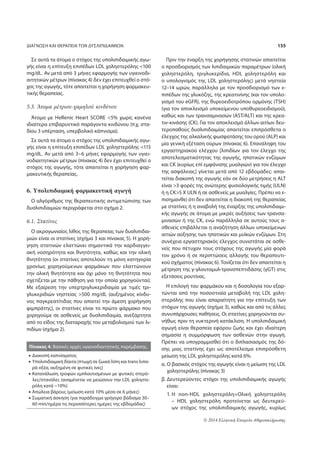 ΔΙΑΓΝΩΣΗ ΚΑΙ ΘΕΡΑΠΕΙΑ ΤΩΝ ΔΥΣΛΙΠΙΔΑΙΜΙΩΝ 155 
© 2014 Ελληνική Εταιρεία Αθηροσκλήρωσης 
Σε αυτά τα άτομα ο στόχος της υπολιπιδαιμικής αγω- 
γής είναι η επίτευξη επιπέδων LDL χοληστερόλης 100 
mg/dL. Αν μετά από 3 μήνες εφαρμογής των υγιεινοδι- 
αιτητικών μέτρων (πίνακας 4) δεν έχει επιτευχθεί ο στό- 
χος της αγωγής, τότε απαιτείται η χορήγηση φαρμακευ- 
τικής θεραπείας. 
5.3. Άτομα μέτριου-χαμηλού κινδύνου 
Άτομα με Hellenic Heart SCORE 5% χωρίς κανένα 
ιδιαίτερα επιβαρυντικό παράγοντα κινδύνου (π.χ. στα- 
δίου 3 υπέρταση, υπερβολικό κάπνισμα). 
Σε αυτά τα άτομα ο στόχος της υπολιπιδαιμικής αγω- 
γής είναι η επίτευξη επιπέδων LDL χοληστερόλης 115 
mg/dL. Αν μετά από 3–6 μήνες εφαρμογής των υγιει- 
νοδιαιτητικών μέτρων (πίνακας 4) δεν έχει επιτευχθεί ο 
στόχος της αγωγής, τότε απαιτείται η χορήγηση φαρ- 
μακευτικής θεραπείας. 
6. Yπολιπιδαιμική φαρμακευτική αγωγή 
Ο αλγόριθμος της θεραπευτικής αντιμετώπισης των 
δυσλιπιδαιμιών περιγράφεται στο σχήμα 2. 
6.1. Στατίνες 
Ο ακρογωνιαίος λίθος της θεραπείας των δυσλιπιδαι- 
μιών είναι οι στατίνες (σχήμα 3 και πίνακας 5). Η χορή- 
γηση στατινών ελαττώνει σημαντικά την καρδιαγγει- 
ακή νοσηρότητα και θνητότητα, καθώς και την ολική 
θνητότητα (οι στατίνες αποτελούν τη μόνη κατηγορία 
χρονίως χορηγούμενων φαρμάκων που ελαττώνουν 
την ολική θνητότητα και όχι μόνο τη θνητότητα που 
σχετίζεται με την πάθηση για την οποία χορηγούνται). 
Με εξαίρεση την υπερτριγλυκεριδαιμία με τιμές τρι- 
γλυκεριδιών νηστείας 500 mg/dL (αυξημένος κίνδυ- 
νος παγκρεατίτιδας που απαιτεί την άμεση χορήγηση 
φιμπράτης), οι στατίνες είναι το πρώτο φάρμακο που 
χορηγούμε σε ασθενείς με δυσλιπιδαιμία, ανεξάρτητα 
από το είδος της διαταραχής του μεταβολισμού των λι- 
πιδίων (σχήμα 2). 
Πριν την έναρξη της χορήγησης στατινών απαιτείται 
ο προσδιορισμός των λιπιδαιμικών παραμέτρων (ολική 
χοληστερόλη, τριγλυκερίδια, HDL χοληστερόλη και 
ο υπολογισμός της LDL χοληστερόλης) μετά νηστεία 
12–14 ωρών, παράλληλα με τον προσδιορισμό των ε- 
πιπέδων της γλυκόζης, της κρεατινίνης (και τον υπολο- 
γισμό του eGFR), της θυρεοειδοτρόπου ορμόνης (TSH) 
(για τον αποκλεισμό υποκείμενου υποθυρεοειδισμού), 
καθώς και των τρανσαμινασών (AST/ALT) και της κρεα- 
τιν-κινάσης (CK). Για τον αποκλεισμό άλλων αιτίων δευ- 
τεροπαθούς δυσλιπιδαιμίας απαιτείται επιπρόσθετα ο 
έλεγχος της αλκαλικής φωσφατάσης του ορού (ALP) και 
μία γενική εξέταση ούρων (πίνακας 6). Επανάληψη του 
εργαστηριακού ελέγχου [λιπιδίων για τον έλεγχο της 
αποτελεσματικότητας της αγωγής, ηπατικών ενζύμων 
και CK (κυρίως επί εμφάνισης μυαλγιών) για τον έλεγχο 
της ασφάλειας] γίνεται μετά από 12 εβδομάδες: απαι- 
τείται διακοπή της αγωγής εάν σε δύο μετρήσεις η ALT 
είναι 3 φορές της ανώτερης φυσιολογικής τιμής (ULN) 
ή η CK5 Χ ULN ή σε ασθενείς με μυαλγίες. Πρέπει να ε- 
πισημανθεί ότι δεν απαιτείται η διακοπή της θεραπείας 
με στατίνες ή η αναβολή της έναρξης της υπολιπιδαιμι- 
κής αγωγής σε άτομα με μικρές αυξήσεις των τρανσα- 
μινασών ή της CK, ενώ παράλληλα σε αυτούς τους α- 
σθενείς επιβάλλεται η αναζήτηση άλλων υποκείμενων 
αιτιών αύξησης των ηπατικών και μυϊκών ενζύμων. Στη 
συνέχεια εργαστηριακός έλεγχος συνιστάται σε ασθε- 
νείς που πέτυχαν τους στόχους της αγωγής μία φορά 
τον χρόνο ή σε περιπτώσεις αλλαγής του θεραπευτι- 
κού σχήματος (πίνακας 6). Τονίζεται ότι δεν απαιτείται η 
μέτρηση της γ-γλουταμυλ-τρανσπεπτιδάσης (γGT) στις 
εξετάσεις ρουτίνας. 
Η επιλογή του φαρμάκου και η δοσολογία του εξαρ- 
τώνται από την ποσοστιαία μεταβολή της LDL χολη- 
στερόλης που είναι απαραίτητη για την επίτευξη των 
στόχων της αγωγής (σχήμα 3), καθώς και από τις άλλες 
συνυπάρχουσες παθήσεις. Οι στατίνες χορηγούνται συ- 
νήθως πριν τη νυκτερινή κατάκλιση. Η υπολιπιδαιμική 
αγωγή είναι θεραπεία εφόρου ζωής και έχει ιδιαίτερη 
σημασία η συμμόρφωση των ασθενών στην αγωγή. 
Πρέπει να υπογραμμισθεί ότι ο διπλασιασμός της δό- 
σης μιας στατίνης έχει ως αποτέλεσμα επιπρόσθετη 
μείωση της LDL χοληστερόλης κατά 6%. 
α. Ο βασικός στόχος της αγωγής είναι η μείωση της LDL 
χοληστερόλης (πίνακας 3) 
β. Δευτερεύοντες στόχοι της υπολιπιδαιμικής αγωγής 
είναι: 
1. Η non-HDL χοληστερόλη=Ολική χοληστερόλη 
– HDL χοληστερόλη προτείνεται ως δευτερεύ- 
ων στόχος της υπολιπιδαιμικής αγωγής, κυρίως 
Πίνακας 4. Βασικές αρχές υγιεινοδιαιτητικής παρέμβασης. 
• Διακοπή καπνίσματος 
• Υπολιπιδαιμική δίαιτα (πτωχή σε ζωικά λίπη και trans λιπα- 
ρά οξέα, αυξημένη σε φυτικές ίνες) 
• Κατανάλωση τροφών εμπλουτισμένων με φυτικές στερό- 
λες/στανόλες (αναμένεται να μειώσουν την LDL χοληστε- 
ρόλη κατά ~10%) 
• Απώλεια βάρους (μείωση κατά 10% μέσα σε 6 μήνες) 
• Σωματική άσκηση (για παράδειγμα γρήγορο βάδισμα 30– 
60 min/ημέρα τις περισσότερες ημέρες της εβδομάδας) 
 