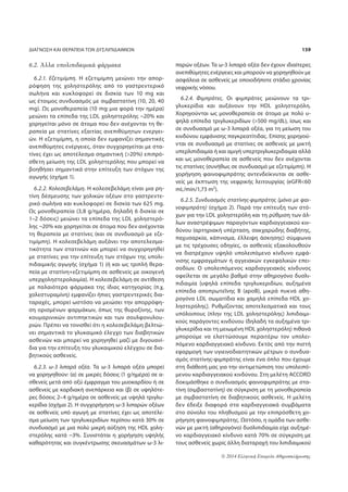 ΔΙΑΓΝΩΣΗ ΚΑΙ ΘΕΡΑΠΕΙΑ ΤΩΝ ΔΥΣΛΙΠΙΔΑΙΜΙΩΝ 159 
© 2014 Ελληνική Εταιρεία Αθηροσκλήρωσης 
6.2. Άλλα υπολιπιδαιμικά φάρμακα 
6.2.1. Εζετιμίμπη. Η εζετιμίμπη μειώνει την απορ- 
ρόφηση της χοληστερόλης από το γαστρεντερικό 
σωλήνα και κυκλοφορεί σε δισκία των 10 mg και 
ως έτοιμος συνδυασμός με σιμβαστατίνη (10, 20, 40 
mg). Ως μονοθεραπεία (10 mg μια φορά την ημέρα) 
μειώνει τα επίπεδα της LDL χοληστερόλης ~20% και 
χορηγείται μόνο σε άτομα που δεν ανέχονται τη θε- 
ραπεία με στατίνες εξαιτίας ανεπιθύμητων ενεργει- 
ών. Η εζετιμίμπη, η οποία δεν εμφανίζει σημαντικές 
ανεπιθύμητες ενέργειες, όταν συγχορηγείται με στα- 
τίνες έχει ως αποτέλεσμα σημαντική (20%) επιπρό- 
σθετη μείωση της LDL χοληστερόλης που μπορεί να 
βοηθήσει σημαντικά στην επίτευξη των στόχων της 
αγωγής (σχήμα 1). 
6.2.2. Κολεσεβελάμη. Η κολεσεβελάμη είναι μια ρη- 
τίνη δέσμευσης των χολικών οξέων στο γαστρεντε- 
ρικό σωλήνα και κυκλοφορεί σε δισκία των 625 mg. 
Ως μονοθεραπεία (3,8 g/ημέρα, δηλαδή 6 δισκία σε 
1–2 δόσεις) μειώνει τα επίπεδα της LDL χοληστερό- 
λης ~20% και χορηγείται σε άτομα που δεν ανέχονται 
τη θεραπεία με στατίνες (και σε συνδυασμό με εζε- 
τιμίμπη). H κολεσεβελάμη αυξάνει την αποτελεσμα- 
τικότητα των στατινών και μπορεί να συγχορηγηθεί 
με στατίνες για την επίτευξη των στόχων της υπολι- 
πιδαιμικής αγωγής (σχήμα 1) (ή και ως τριπλή θερα- 
πεία με στατίνη+εζετιμίμπη σε ασθενείς με οικογενή 
υπερχοληστερολαιμία). Η κολεσεβελάμη σε αντίθεση 
με παλαιότερα φάρμακα της ίδιας κατηγορίας (π.χ. 
χολεστυραμίνη) εμφανίζει ήπιες γαστρεντερικές δια- 
ταραχές, μπορεί ωστόσο να μειώσει την απορρόφη- 
ση ορισμένων φαρμάκων, όπως της θυροξίνης, των 
κουμαρινικών αντιπηκτικών και των σουλφονυλου- 
ριών. Πρέπει να τονισθεί ότι η κολεσεβελάμη βελτιώ- 
νει σημαντικά το γλυκαιμικό έλεγχο των διαβητικών 
ασθενών και μπορεί να χορηγηθεί μαζί με διγουανί- 
δια για την επίτευξη του γλυκαιμικού ελέγχου σε δια- 
βητικούς ασθενείς. 
6.2.3. ω-3 λιπαρά οξέα. Τα ω-3 λιπαρά οξέα μπορεί 
να χορηγηθούν: (α) σε μικρές δόσεις (1 g/ημέρα) σε α- 
σθενείς μετά από οξύ έμφραγμα του μυοκαρδίου ή σε 
ασθενείς με καρδιακή ανεπάρκεια και (β) σε υψηλότε- 
ρες δόσεις 2–4 g/ημέρα σε ασθενείς με υψηλά τριγλυ- 
κερίδια (σχήμα 2). Η συγχορήγηση ω-3 λιπαρών οξέων 
σε ασθενείς υπό αγωγή με στατίνες έχει ως αποτέλε- 
σμα μείωση των τριγλυκεριδίων περίπου κατά 30% σε 
συνδυασμό με μια πολύ μικρή αύξηση της HDL χολη- 
στερόλης κατά ~3%. Συνιστάται η χορήγηση υψηλής 
καθαρότητας και συγκέντρωσης σκευασμάτων ω-3 λι- 
παρών οξέων. Τα ω-3 λιπαρά οξέα δεν έχουν ιδιαίτερες 
ανεπιθύμητες ενέργειες και μπορούν να χορηγηθούν με 
ασφάλεια σε ασθενείς με οποιοδήποτε στάδιο χρονίας 
νεφρικής νόσου. 
6.2.4. Φιμπράτες. Οι φιμπράτες μειώνουν τα τρι- 
γλυκερίδια και αυξάνουν την HDL χοληστερόλη. 
Χορηγούνται ως μονοθεραπεία σε άτομα με πολύ υ- 
ψηλά επίπεδα τριγλυκεριδίων (500 mg/dL), ίσως και 
σε συνδυασμό με ω-3 λιπαρά οξέα, για τη μείωση του 
κινδύνου εμφάνισης παγκρεατίτιδας. Επίσης χορηγού- 
νται σε συνδυασμό με στατίνες σε ασθενείς με μικτή 
υπερλιπιδαιμία ή και αμιγή υπερτριγλυκεριδαιμία αλλά 
και ως μονοθεραπεία σε ασθενείς που δεν ανέχονται 
τις στατίνες (συνήθως σε συνδυασμό με εζετιμίμπη). Η 
χορήγηση φαινοφιμπράτης αντενδείκνυται σε ασθε- 
νείς με έκπτωση της νεφρικής λειτουργίας (eGFR60 
mL/min/1,73 m2). 
6.2.5. Συνδυασμός στατίνης-φιμπράτης (μόνο με φαι- 
νοφιμπράτη) (σχήμα 2). Παρά την επίτευξη των στό- 
χων για την LDL χοληστερόλη και τη ρύθμιση των άλ- 
λων αναστρέψιμων παραγόντων καρδιαγγειακού κιν- 
δύνου (αρτηριακή υπέρταση, σακχαρώδης διαβήτης, 
παχυσαρκία, κάπνισμα, έλλειψη άσκησης) σύμφωνα 
με τις τρέχουσες οδηγίες, οι ασθενείς εξακολουθούν 
να διατρέχουν υψηλό υπολειπόμενο κίνδυνο εμφά- 
νισης εμφραγμάτων ή αγγειακών εγκεφαλικών επει- 
σοδίων. Ο υπολειπόμενος καρδιαγγειακός κίνδυνος 
οφείλεται σε μεγάλο βαθμό στην αθηρογόνο δυσλι- 
πιδαιμία [υψηλά επίπεδα τριγλυκεριδίων, αυξημένα 
επίπεδα αποπρωτεΐνης Β (apoB), μικρά πυκνά αθη- 
ρογόνα LDL σωματίδια και χαμηλά επίπεδα HDL χο- 
ληστερόλης]. Ρυθμίζοντας αποτελεσματικά και τους 
υπόλοιπους (πλην της LDL χοληστερόλης) λιπιδαιμι- 
κούς παράγοντες κινδύνου (δηλαδή τα αυξημένα τρι- 
γλυκερίδια και τη μειωμένη HDL χοληστερόλη) πιθανά 
μπορούμε να ελαττώσουμε περαιτέρω τον υπολει- 
πόμενο καρδιαγγειακό κίνδυνο. Εκτός από την πιστή 
εφαρμογή των υγιεινοδιαιτητικών μέτρων ο συνδυα- 
σμός στατίνης-φιμπράτης είναι ένα όπλο που έχουμε 
στη διάθεσή μας για την αντιμετώπιση του υπολειπό- 
μενου καρδιαγγειακού κινδύνου. Στη μελέτη ACCORD 
δοκιμάσθηκε ο συνδυασμός φαινοφιμπράτης με στα- 
τίνη (σιμβαστατίνη) σε σύγκριση με τη μονοθεραπεία 
με σιμβαστατίνη σε διαβητικούς ασθενείς. Η μελέτη 
δεν έδειξε διαφορά στα καρδιαγγειακά συμβάματα 
στο σύνολο του πληθυσμού με την επιπρόσθετη χο- 
ρήγηση φαινοφιμπράτης. Ωστόσο, η ομάδα των ασθε- 
νών με μικτή (αθηρογόνο) δυσλιπιδαιμία είχε αυξημέ- 
νο καρδιαγγειακό κίνδυνο κατά 70% σε σύγκριση με 
τους ασθενείς χωρίς άλλη διαταραχή του λιπιδαιμικού 
 