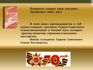 Подвигом славны твои земляки.- 
Запорожье, 1962.- 351с. 
В этой книге рассказывается о 108 
наших славных земляках- Героях Советского 
Союза жизненный и боевой путь которых- 
пример мужества, героизма и высокого 
мастерства. 
Имена и подвиги Героев Советского 
Союза бессмертны. 
 
