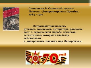 Синюшкин В. Огненный десант: 
Повесть.- Днепропетровск: Промінь. 
1984.- 191с. 
Остросюжетная повесть 
русского советского литератора рассказы 
вает о героической борьбе чекистов- 
десантников, которые в 1942году 
действовали 
в днепровских плавнях под Запорожьем. 
 