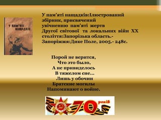У пам’яті нащадків:Ілюстрований 
збірник, присвячений 
увічненню пам’яті жертв 
Другої світової та локальних війн XX 
століття:Запорізька область.- 
Запоріжжя:Дике Поле, 2005.- 248с. 
Порой не верится, 
Что это было, 
А не привиделось 
В тяжелом сне... 
Лишь у обочин 
Братские могилы 
Напоминают о войне. 
 