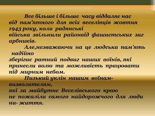 Все більше і більше часу віддаляє нас 
від пам’ятного для всіх веселівців жовтня 
1943 року, коли радянські 
війська звільнили районвід фашистських заг 
арбників. 
Але,незважаючи на це людська пам’ять 
надійно 
зберігає ратний подвиг наших воїнів, які 
принесли волю та можливість працювати 
під мирним небом. 
Низький уклін нашим воїнам- 
визволителям, 
які за майбутнє Веселівського краю 
не пожаліли самого найдорожчого для люди 
ни- життя. 
 
