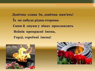 Довічна слава їм, довічна пам’ять! 
Їх не забуде рідна сторона- 
Сини й онуки у віках прославлять 
Воїнів прекрасні імена, 
Горді, героїчні імена! 
 