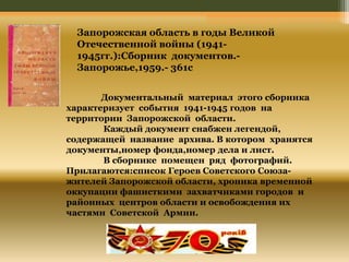 Запорожская область в годы Великой 
Отечественной войны (1941- 
1945гг.):Сборник документов.- 
Запорожье,1959.- 361с 
Документальный материал этого сборника 
характеризует события 1941-1945 годов на 
территории Запорожской области. 
Каждый документ снабжен легендой, 
содержащей название архива. В котором хранятся 
документы,номер фонда,номер дела и лист. 
В сборнике помещен ряд фотографий. 
Прилагаются:список Героев Советского Союза- 
жителей Запорожской области, хроника временной 
оккупации фашисткими захватчиками городов и 
районных центров области и освобождения их 
частями Советской Армии. 
 