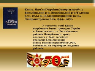 Книга Пам’яті України:Запорізька обл..; 
Василівський р-н, Веселівський р-н/Головна 
ред.. кол.: В.І.Воловик(керівник) та ін..- 
Дніпропетровськ:Січ, 1944.- 605с. 
У третьому томі Книги 
вкарбовано імена громадян Україн 
и Василівського та Веселівського 
районів Запорізького краю, 
полеглих у боях, загиблих, 
пропалих безвісти,воїнів 
інших колишніх республік СРСР, 
похованих на територіях згаданих 
районів. 
 