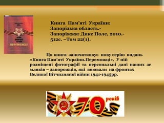 Книга Пам’яті України: 
Запорізька область.- 
Запоріжжя: Дике Поле, 2010.- 
512с. –Том 22(1). 
Ця книга започатковує нову серію видань 
«Книга Пам’яті України.Переможці». У ній 
розміщені фотографії та персональні дані наших зе 
мляків – запорожців, які воювали на фронтах 
Великої Вітчизняної війни 1941-1945рр. 
 