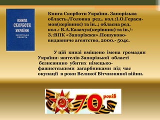 Книга Скорботи України. Запорізька 
область./Головна ред.. кол.:І.О.Гераси- 
мов(керівник) та ін..; обласна ред. 
кол.: В.А.Казачук(керівник) та ін./- 
З.:ВПК «Запоріжжя».Пошуково- 
видавниче агентство, 2000.- 504с. 
У цій книзі вміщено імена громадян 
України- жителів Запорізької області 
безневинно убитих німецько- 
фашистськими загарбниками під час 
окупації в роки Великої Вітчизняної війни. 
 