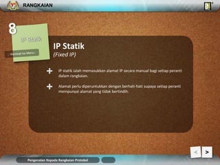 RANGKAIAN 
IP Statik 
(Fixed IP) 
IP statik ialah memasukkan alamat IP secara manual bagi setiap peranti 
dalam rangkaian. + 
Alamat perlu diperuntukkan dengan berhati-hati supaya setiap peranti 
mempunyai alamat yang tidak bertindih. + 
Pengenalan Kepada Rangkaian Protokol 
> 
 