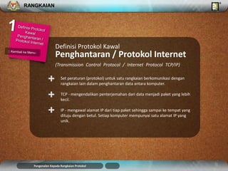 RANGKAIAN 
Set peraturan (protokol) untuk satu rangkaian berkomunikasi dengan 
rangkaian lain dalam penghantaran data antara komputer. 
TCP - mengendalikan penterjemahan dari data menjadi paket yang lebih 
kecil. 
IP - mengawal alamat IP dari tiap paket sehingga sampai ke tempat yang 
dituju dengan betul. Setiap komputer mempunyai satu alamat IP yang 
unik. 
+ 
Definisi Protokol Kawal 
Penghantaran / Protokol Internet 
(Transmission Control Protocol / Internet Protocol TCP/IP) 
+ 
+ 
Pengenalan Kepada Rangkaian Protokol 
 