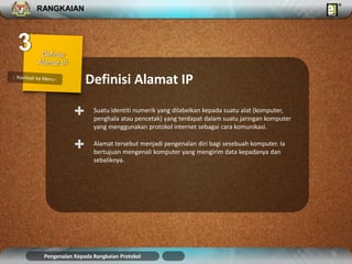 RANGKAIAN 
Definisi Alamat IP 
Suatu identiti numerik yang dilabelkan kepada suatu alat (komputer, 
penghala atau pencetak) yang terdapat dalam suatu jaringan komputer 
yang menggunakan protokol internet sebagai cara komunikasi. 
+ 
Alamat tersebut menjadi pengenalan diri bagi sesebuah komputer. Ia 
bertujuan mengenali komputer yang mengirim data kepadanya dan 
sebaliknya. 
+ 
Pengenalan Kepada Rangkaian Protokol 
 
