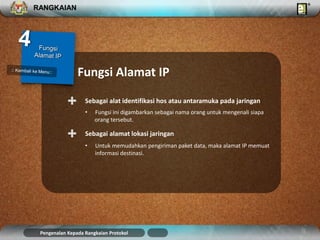 RANGKAIAN 
Fungsi Alamat IP 
Sebagai + alat identifikasi hos atau antaramuka pada jaringan 
• Fungsi ini digambarkan sebagai nama orang untuk mengenali siapa 
orang tersebut. 
+ Sebagai alamat lokasi jaringan 
• Untuk memudahkan pengiriman paket data, maka alamat IP memuat 
informasi destinasi. 
Pengenalan Kepada Rangkaian Protokol 
 