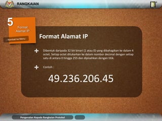 RANGKAIAN 
Format Alamat IP 
Dibentuk daripada 32 bit binari (1 atau 0) yang dibahagikan ke dalam 4 
octet. Setiap octet ditukarkan ke dalam nombor decimal dengan setiap 
satu di antara 0 hingga 255 dan dipisahkan dengan titik. 
+ 
+ Contoh : 
49.236.206.45 
Pengenalan Kepada Rangkaian Protokol 
 