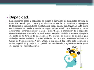 • Capacidad. 
• Las decisiones sobre la capacidad se dirigen al suministro de la cantidad correcta de 
capacidad, en el lugar correcto y en el momento exacto. La capacidad a largo plazo 
la determina el tamaño de las instalaciones físicas que se construyen. A corto plazo, 
en ocasiones se puede aumentar la capacidad por medio de subcontratos, turnos 
adicionales o arrendamiento de espacio. Sin embargo, la planeación de la capacidad 
determina no sólo el tamaño de las instalaciones sino también el número apropiado 
de gente en la función de operaciones. Se ajustan los niveles de personal para 
satisfacer las necesidades de la demanda del mercado y el deseo de mantener una 
fuerza de trabajo estable. A corto plazo, la capacidad disponible debe asignarse a 
tareas específicas y puestos de operaciones mediante la programación de la gente, 
del equipo y de las instalaciones. 
 