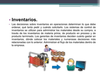 • Inventarios. 
• Las decisiones sobre inventarios en operaciones determinan lo que debe 
ordenar, qué tanto pedir y cuándo solicitarlo. Los sistemas de control de 
inventarios se utilizan para administrar los materiales desde su compra, a 
través de los inventarios de materia prima, de producto en proceso y de 
producto terminado. Los gerentes de inventarios deciden cuánto gastar en 
inventarios, dónde colocar los materiales y numerosas decisiones más 
relacionadas con lo anterior. Administran el flujo de los materiales dentro de 
la empresa. 
 